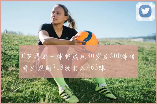 C罗再进一球将成就30岁后500球传奇生涯前718场打入463球