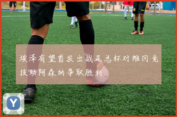 埃泽有望首发出战足总杯对维冈竞技助阿森纳争取胜利