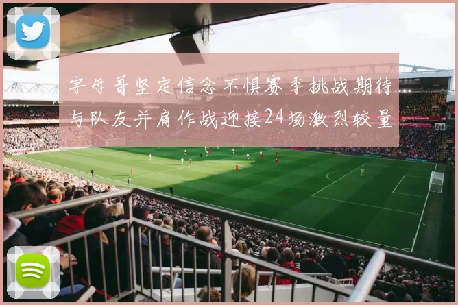 字母哥坚定信念不惧赛季挑战期待与队友并肩作战迎接24场激烈较量